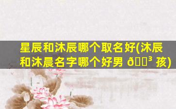 星辰和沐辰哪个取名好(沐辰和沐晨名字哪个好男 🐳 孩)